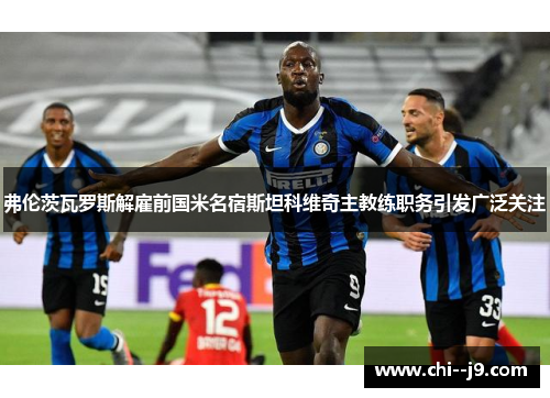 弗伦茨瓦罗斯解雇前国米名宿斯坦科维奇主教练职务引发广泛关注