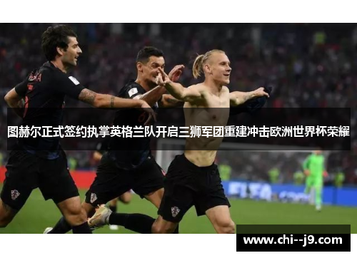 图赫尔正式签约执掌英格兰队开启三狮军团重建冲击欧洲世界杯荣耀