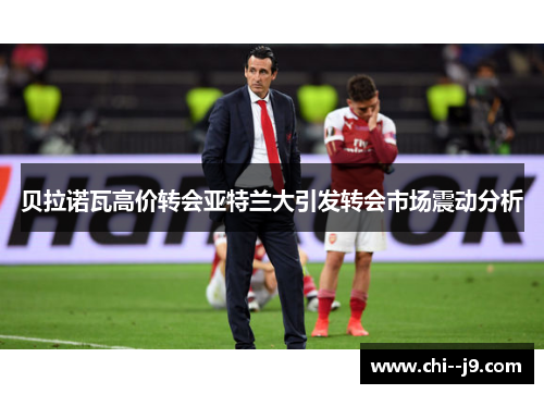 贝拉诺瓦高价转会亚特兰大引发转会市场震动分析